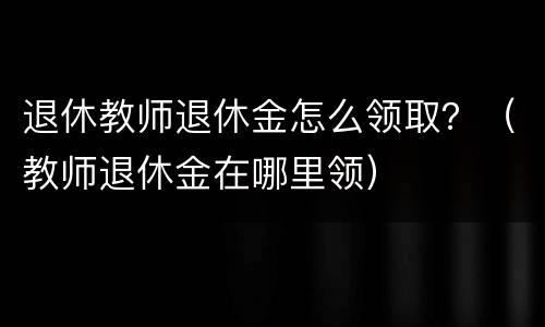 退休教师退休金怎么领取？（教师退休金在哪里领）