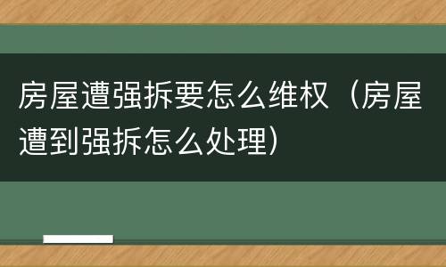 房屋遭强拆要怎么维权（房屋遭到强拆怎么处理）