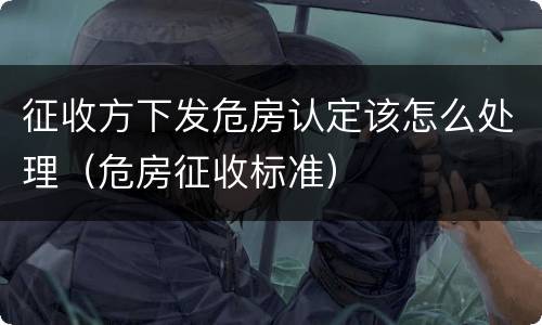 征收方下发危房认定该怎么处理（危房征收标准）