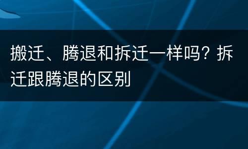 搬迁、腾退和拆迁一样吗? 拆迁跟腾退的区别