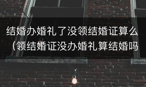 结婚办婚礼了没领结婚证算么（领结婚证没办婚礼算结婚吗）