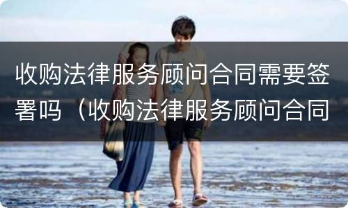 收购法律服务顾问合同需要签署吗（收购法律服务顾问合同需要签署吗知乎）
