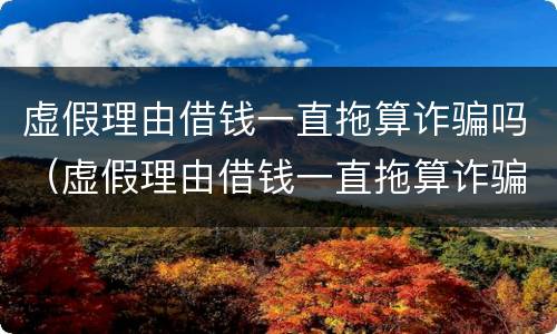 虚假理由借钱一直拖算诈骗吗（虚假理由借钱一直拖算诈骗吗可以报警吗）