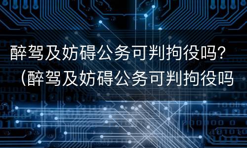 醉驾及妨碍公务可判拘役吗？（醉驾及妨碍公务可判拘役吗判几年）