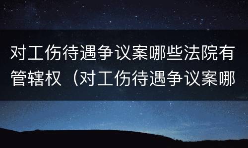 对工伤待遇争议案哪些法院有管辖权（对工伤待遇争议案哪些法院有管辖权限）