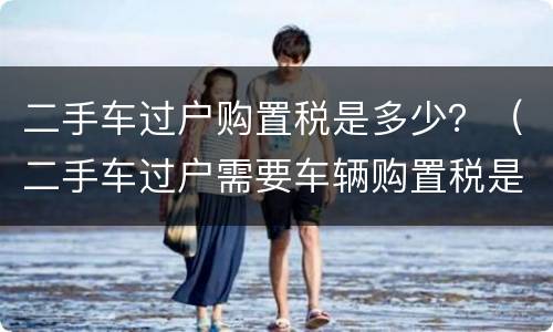 二手车过户购置税是多少？（二手车过户需要车辆购置税是多少钱）