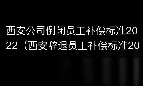 西安公司倒闭员工补偿标准2022（西安辞退员工补偿标准2020）