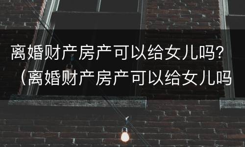 离婚财产房产可以给女儿吗？（离婚财产房产可以给女儿吗要多少钱）