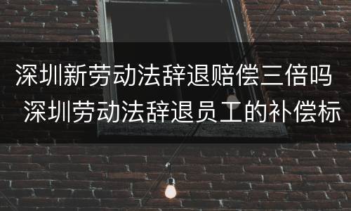 深圳新劳动法辞退赔偿三倍吗 深圳劳动法辞退员工的补偿标准2021年