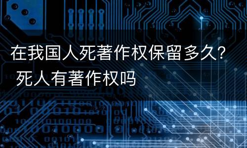 在我国人死著作权保留多久？ 死人有著作权吗