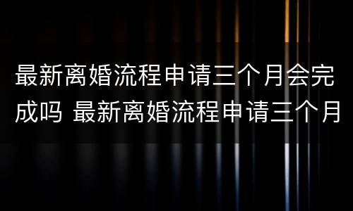 最新离婚流程申请三个月会完成吗 最新离婚流程申请三个月会完成吗怎么办