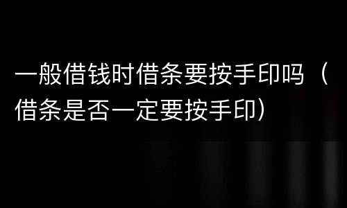 一般借钱时借条要按手印吗（借条是否一定要按手印）