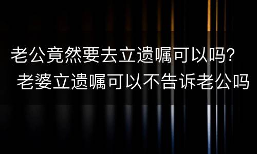 老公竟然要去立遗嘱可以吗？ 老婆立遗嘱可以不告诉老公吗