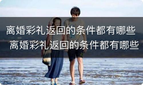 离婚彩礼返回的条件都有哪些 离婚彩礼返回的条件都有哪些内容