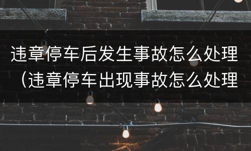 违章停车后发生事故怎么处理（违章停车出现事故怎么处理）