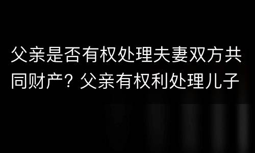 父亲是否有权处理夫妻双方共同财产? 父亲有权利处理儿子的房产吗