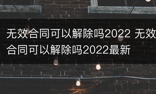 无效合同可以解除吗2022 无效合同可以解除吗2022最新