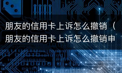朋友的信用卡上诉怎么撤销（朋友的信用卡上诉怎么撤销申请）