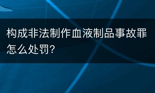 构成非法制作血液制品事故罪怎么处罚？