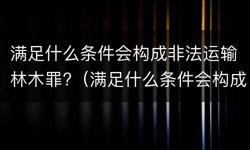 满足什么条件会构成非法运输林木罪?（满足什么条件会构成非法运输林木罪案件）