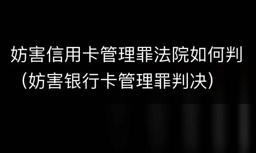 妨害信用卡管理罪法院如何判（妨害银行卡管理罪判决）