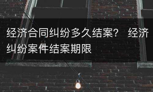 经济合同纠纷多久结案？ 经济纠纷案件结案期限