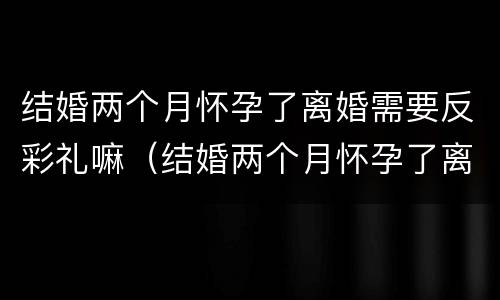 结婚两个月怀孕了离婚需要反彩礼嘛（结婚两个月怀孕了离婚需要反彩礼嘛）