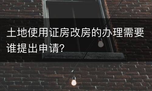土地使用证房改房的办理需要谁提出申请？