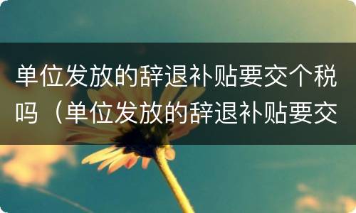 单位发放的辞退补贴要交个税吗（单位发放的辞退补贴要交个税吗怎么交）