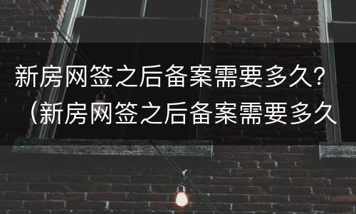 新房网签之后备案需要多久？（新房网签之后备案需要多久完成）