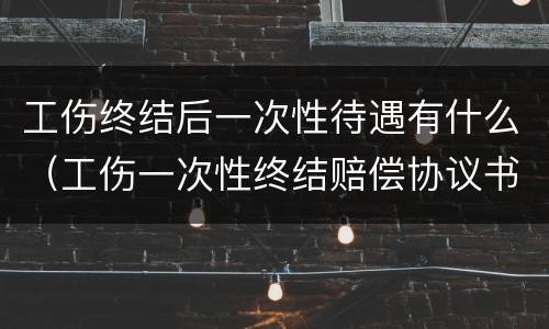 工伤终结后一次性待遇有什么（工伤一次性终结赔偿协议书）