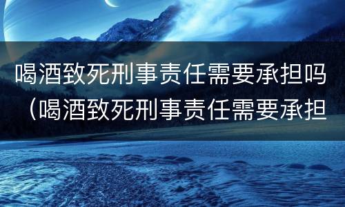 喝酒致死刑事责任需要承担吗（喝酒致死刑事责任需要承担吗）
