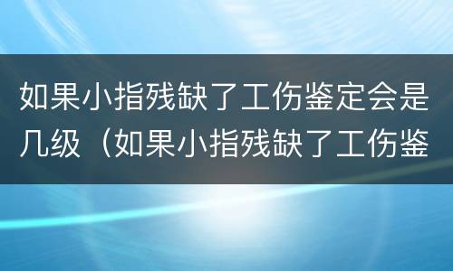 如果小指残缺了工伤鉴定会是几级（如果小指残缺了工伤鉴定会是几级伤残）