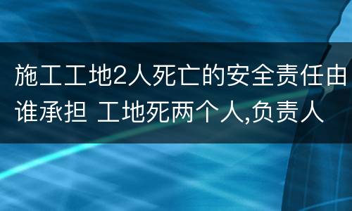 施工工地2人死亡的安全责任由谁承担 工地死两个人,负责人要负法律责任吗