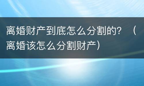 离婚财产到底怎么分割的？（离婚该怎么分割财产）