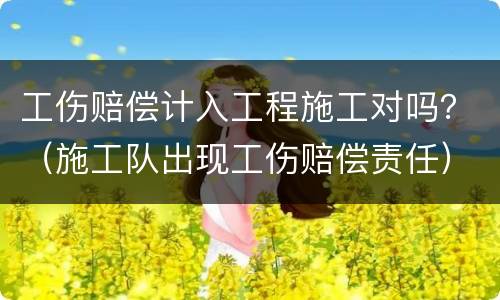 工伤赔偿计入工程施工对吗？（施工队出现工伤赔偿责任）