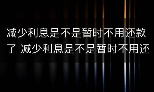 减少利息是不是暂时不用还款了 减少利息是不是暂时不用还款了呀