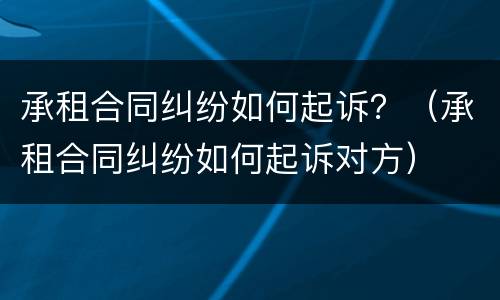 承租合同纠纷如何起诉？（承租合同纠纷如何起诉对方）