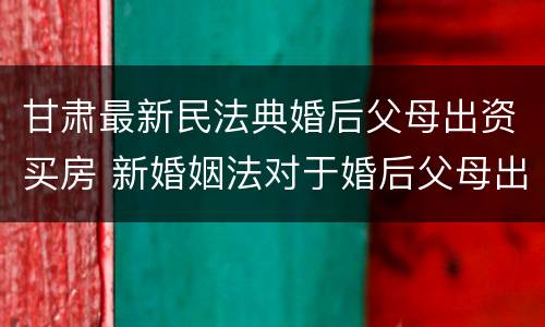 甘肃最新民法典婚后父母出资买房 新婚姻法对于婚后父母出资买房的解读