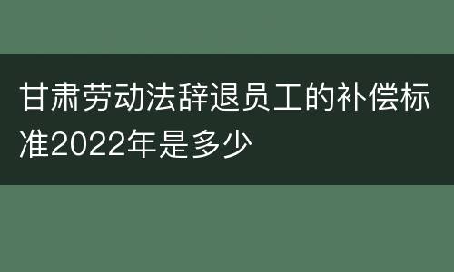 甘肃劳动法辞退员工的补偿标准2022年是多少