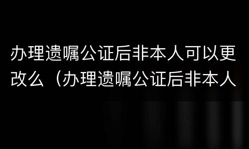 办理遗嘱公证后非本人可以更改么（办理遗嘱公证后非本人可以更改么嘛）