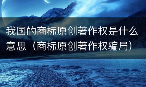 我国的商标原创著作权是什么意思（商标原创著作权骗局）