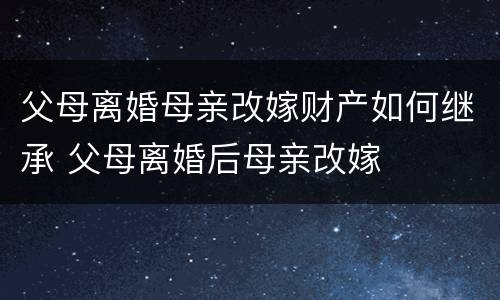 父母离婚母亲改嫁财产如何继承 父母离婚后母亲改嫁