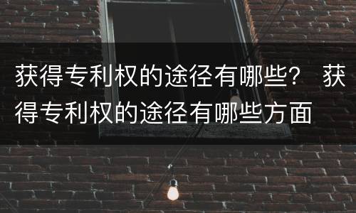 获得专利权的途径有哪些？ 获得专利权的途径有哪些方面
