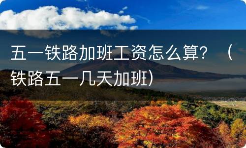 五一铁路加班工资怎么算？（铁路五一几天加班）