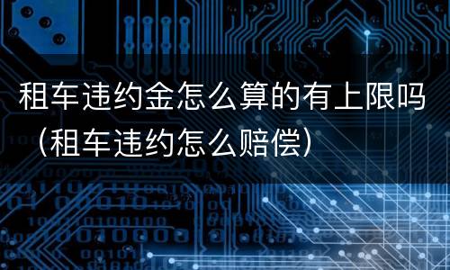 租车违约金怎么算的有上限吗（租车违约怎么赔偿）