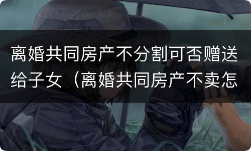 离婚共同房产不分割可否赠送给子女（离婚共同房产不卖怎么分）