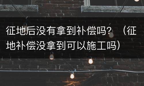 征地后没有拿到补偿吗？（征地补偿没拿到可以施工吗）