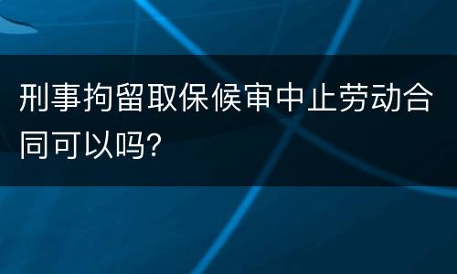 刑事拘留取保候审中止劳动合同可以吗？