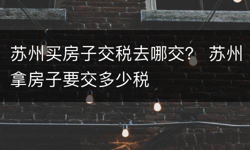 苏州买房子交税去哪交？ 苏州拿房子要交多少税